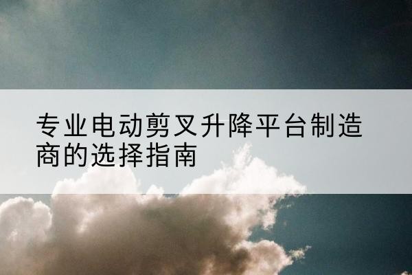 新兴电动剪叉升降平台厂家-专业电动剪叉升降平台制造商的选择指南