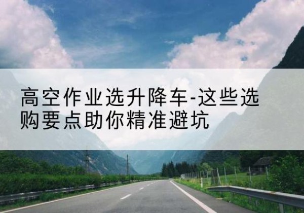 新兴升降车厂家-高空作业选升降车-这些选购要点助你*避坑