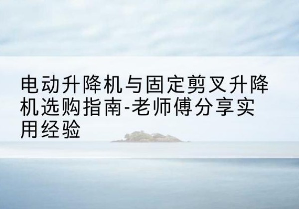 新兴电动升降机怎么选-电动升降机与固定剪叉升降机选购指南-老师傅分享实用经验