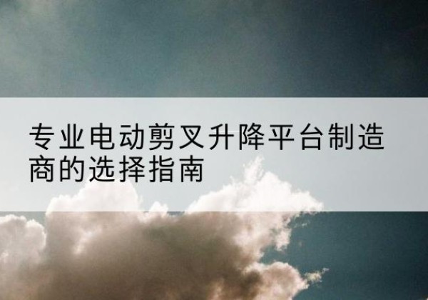 新兴电动剪叉升降平台厂家-专业电动剪叉升降平台制造商的选择指南